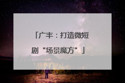 广丰：打造微短剧“场景魔方”