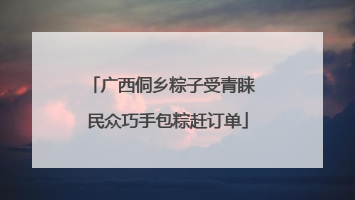 广西侗乡粽子受青睐 民众巧手包粽赶订单