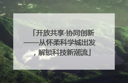 开放共享·协同创新——从怀柔科学城出发，解锁科技新潮流