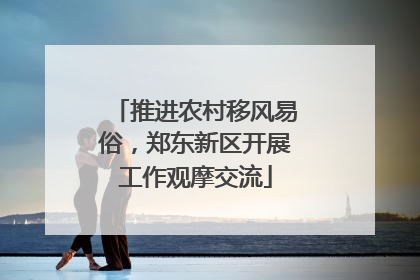 推进农村移风易俗，郑东新区开展工作观摩交流