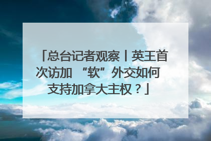总台记者观察丨英王首次访加 “软”外交如何支持加拿大主权？