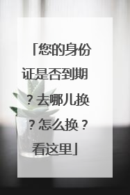 您的身份证是否到期？去哪儿换？怎么换？看这里