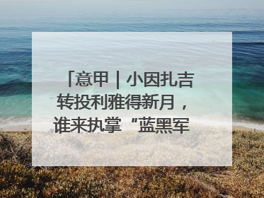 意甲｜小因扎吉转投利雅得新月，谁来执掌“蓝黑军团”帅印？
