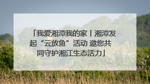 我爱湘潭我的家丨湘潭发起“云放鱼”活动 邀您共同守护湘江生态活力