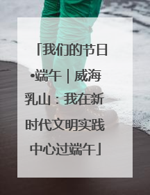 我们的节日•端午｜威海乳山：我在新时代文明实践中心过端午