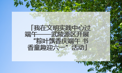 我在文明实践中心过端午——武陵源区开展“粽叶飘香庆端午 书香童趣迎六一”活动