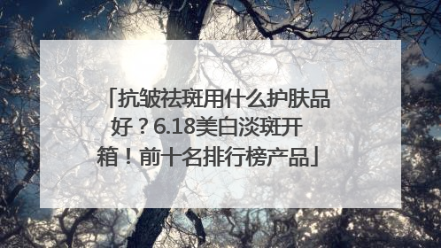 抗皱祛斑用什么护肤品好？6.18美白淡斑开箱！前十名排行榜产品