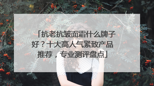 抗老抗皱面霜什么牌子好？十大高人气紧致产品推荐，专业测评盘点