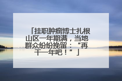 挂职肿瘤博士扎根山区一年期满，当地群众纷纷挽留：“再干一年吧！”