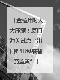 查检用时大大压缩！厦门海关试点“出口锂电包装智慧监管”