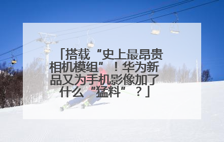 搭载“史上最昂贵相机模组”！华为新品又为手机影像加了什么“猛料”？
