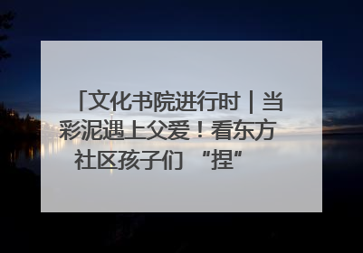 文化书院进行时｜当彩泥遇上父爱！看东方社区孩子们 “捏” 出心目中的爸爸