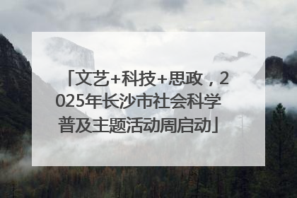 文艺+科技+思政，2025年长沙市社会科学普及主题活动周启动
