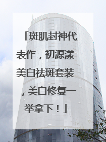 斑肌封神代表作，初源漾美白祛斑套装，美白修复一举拿下！