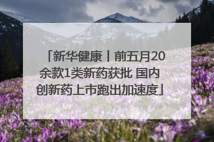 新华健康丨前五月20余款1类新药获批 国内创新药上市跑出加速度
