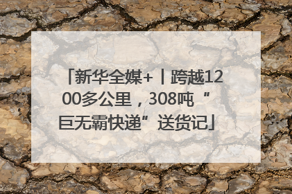 新华全媒+丨跨越1200多公里，308吨“巨无霸快递”送货记