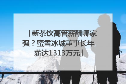 新茶饮高管薪酬哪家强？蜜雪冰城董事长年薪达1313万元