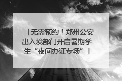无需预约！郑州公安出入境部门开启暑期学生“夜间办证专场”