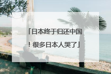日本终于归还中国！很多日本人哭了