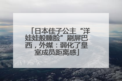 日本佳子公主“洋娃娃般睡脸”刷屏巴西，外媒：弱化了皇室成员距离感