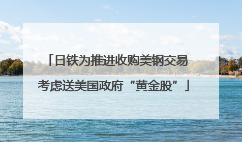 日铁为推进收购美钢交易 考虑送美国政府“黄金股”