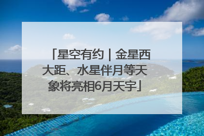 星空有约｜金星西大距、水星伴月等天象将亮相6月天宇