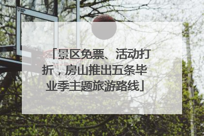 景区免票、活动打折，房山推出五条毕业季主题旅游路线