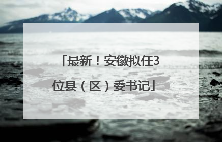 最新！安徽拟任3位县（区）委书记