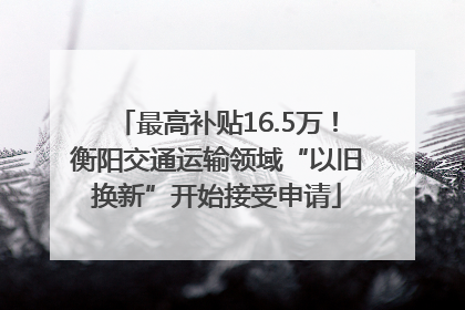 最高补贴16.5万！衡阳交通运输领域“以旧换新”开始接受申请