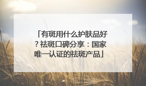 有斑用什么护肤品好？祛斑口碑分享：国家唯一认证的祛斑产品