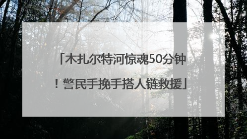 木扎尔特河惊魂50分钟！警民手挽手搭人链救援