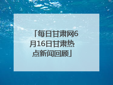 每日甘肃网6月16日甘肃热点新闻回顾
