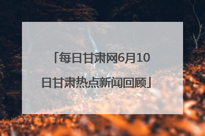 每日甘肃网6月10日甘肃热点新闻回顾