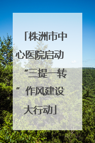 株洲市中心医院启动“三提一转”作风建设大行动