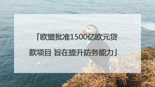 欧盟批准1500亿欧元贷款项目 旨在提升防务能力