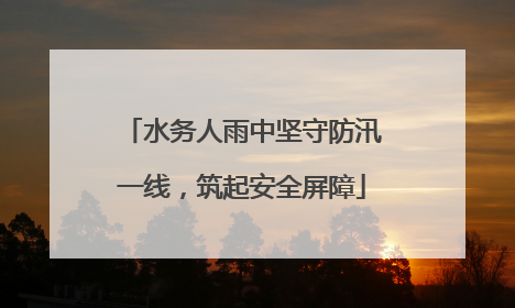 水务人雨中坚守防汛一线，筑起安全屏障