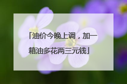 油价今晚上调，加一箱油多花两三元钱
