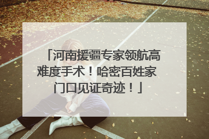 河南援疆专家领航高难度手术！哈密百姓家门口见证奇迹！