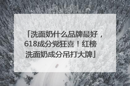 洗面奶什么品牌最好，618成分党狂喜！红榜洗面奶成分吊打大牌