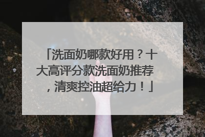 洗面奶哪款好用？十大高评分款洗面奶推荐，清爽控油超给力！
