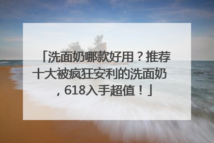 洗面奶哪款好用？推荐十大被疯狂安利的洗面奶，618入手超值！