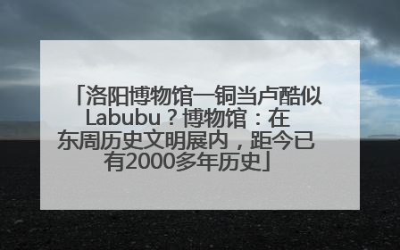 洛阳博物馆一铜当卢酷似Labubu？博物馆：在东周历史文明展内，距今已有2000多年历史
