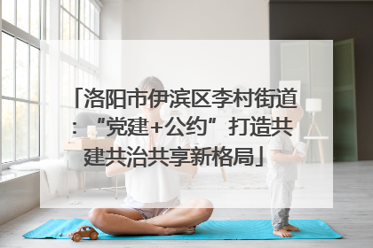 洛阳市伊滨区李村街道：“党建+公约”打造共建共治共享新格局