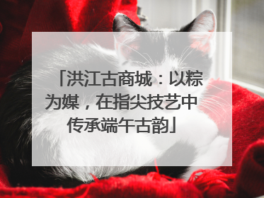 洪江古商城：以粽为媒，在指尖技艺中传承端午古韵