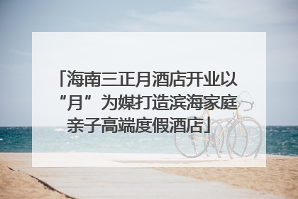 海南三正月酒店开业以“月”为媒打造滨海家庭亲子高端度假酒店