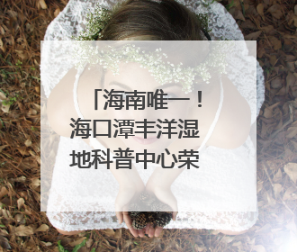 海南唯一！海口潭丰洋湿地科普中心荣膺国家级“城市儿童友好空间建设园区”称号