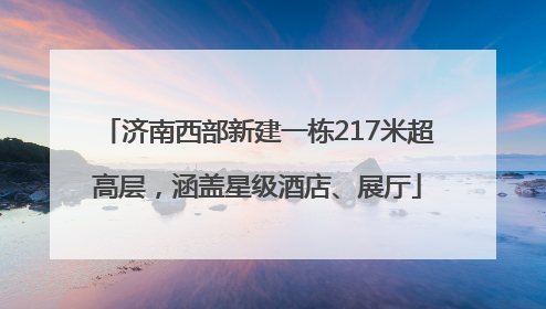 济南西部新建一栋217米超高层，涵盖星级酒店、展厅