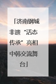 济南钢城非遗“活态传承”亮相中韩交流舞台