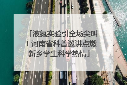 液氮实验引全场尖叫！河南省科普巡讲点燃新乡学生科学热情
