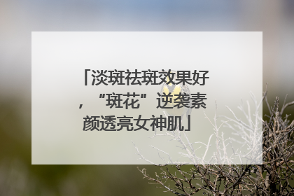 淡斑祛斑效果好，“斑花”逆袭素颜透亮女神肌
